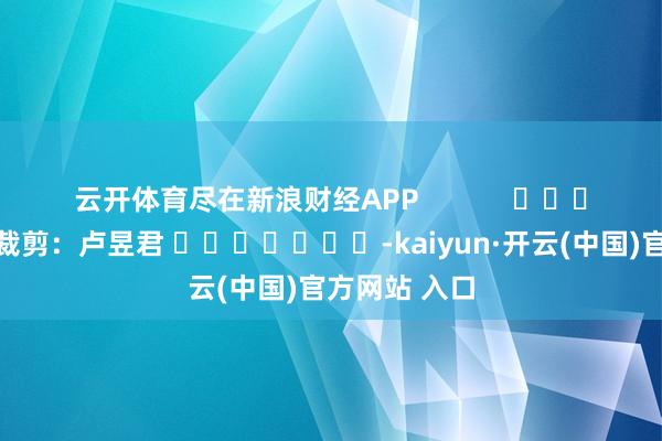 云开体育尽在新浪财经APP            						遭殃裁剪：卢昱君 							-kaiyun·开云(中国)官方网站 入口