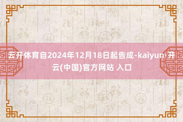 云开体育自2024年12月18日起告成-kaiyun·开云(中国)官方网站 入口