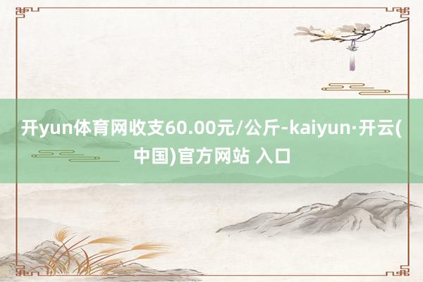 开yun体育网收支60.00元/公斤-kaiyun·开云(中国)官方网站 入口