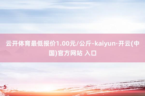 云开体育最低报价1.00元/公斤-kaiyun·开云(中国)官方网站 入口