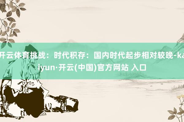 开云体育挑战：时代积存：国内时代起步相对较晚-kaiyun·开云(中国)官方网站 入口