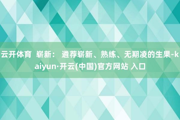 云开体育  崭新： 遴荐崭新、熟练、无期凌的生果-kaiyun·开云(中国)官方网站 入口