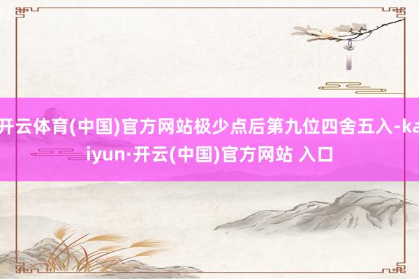 开云体育(中国)官方网站极少点后第九位四舍五入-kaiyun·开云(中国)官方网站 入口