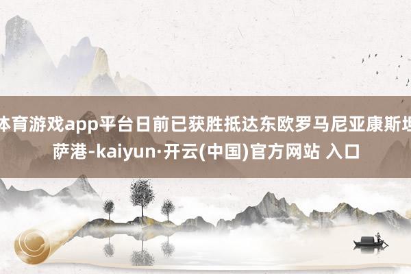 体育游戏app平台日前已获胜抵达东欧罗马尼亚康斯坦萨港-kaiyun·开云(中国)官方网站 入口