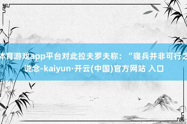 体育游戏app平台对此拉夫罗夫称：“寝兵并非可行之说念-kaiyun·开云(中国)官方网站 入口