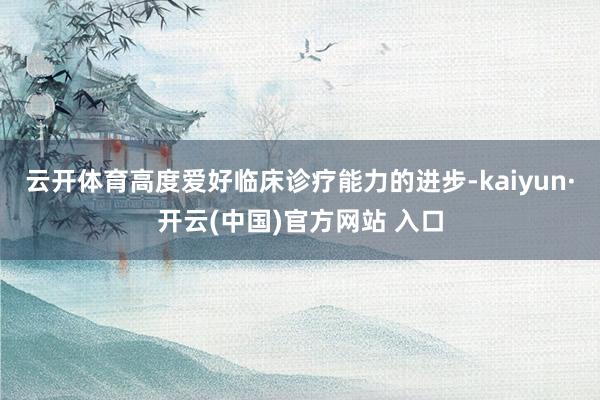 云开体育高度爱好临床诊疗能力的进步-kaiyun·开云(中国)官方网站 入口