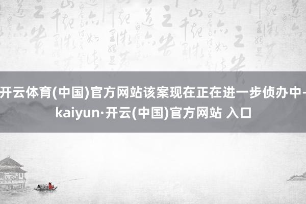 开云体育(中国)官方网站该案现在正在进一步侦办中-kaiyun·开云(中国)官方网站 入口