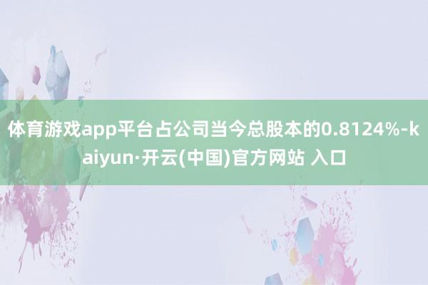 体育游戏app平台占公司当今总股本的0.8124%-kaiyun·开云(中国)官方网站 入口