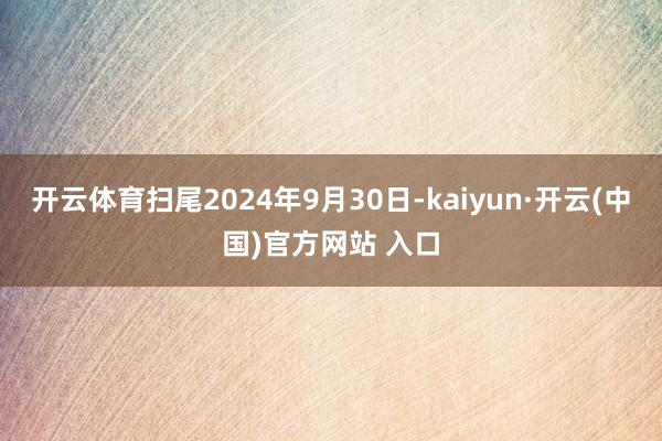 开云体育扫尾2024年9月30日-kaiyun·开云(中国)官方网站 入口