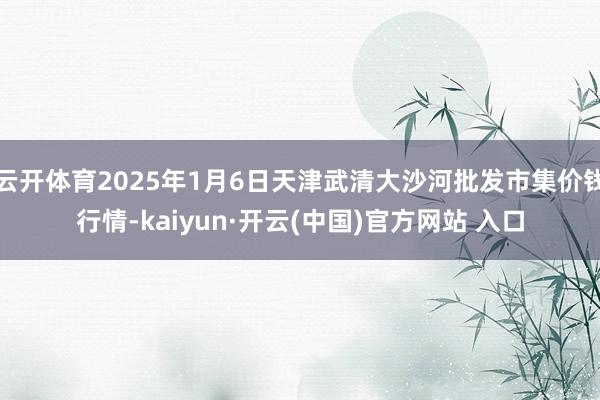 云开体育2025年1月6日天津武清大沙河批发市集价钱行情-kaiyun·开云(中国)官方网站 入口