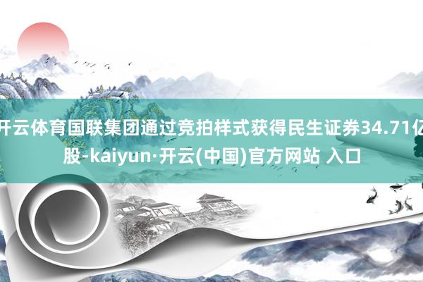 开云体育国联集团通过竞拍样式获得民生证券34.71亿股-kaiyun·开云(中国)官方网站 入口