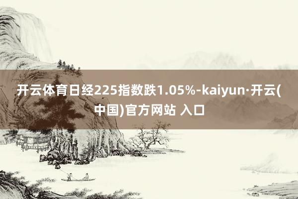 开云体育日经225指数跌1.05%-kaiyun·开云(中国)官方网站 入口