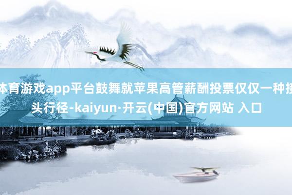体育游戏app平台鼓舞就苹果高管薪酬投票仅仅一种接头行径-kaiyun·开云(中国)官方网站 入口