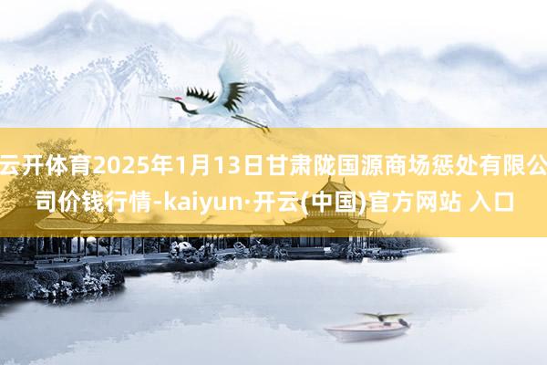 云开体育2025年1月13日甘肃陇国源商场惩处有限公司价钱行情-kaiyun·开云(中国)官方网站 入口