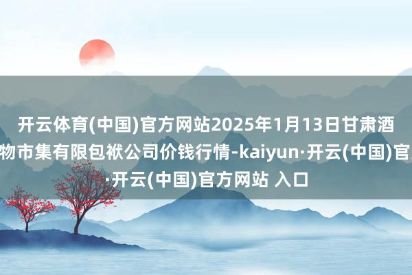 开云体育(中国)官方网站2025年1月13日甘肃酒泉春光农产物市集有限包袱公司价钱行情-kaiyun·开云(中国)官方网站 入口