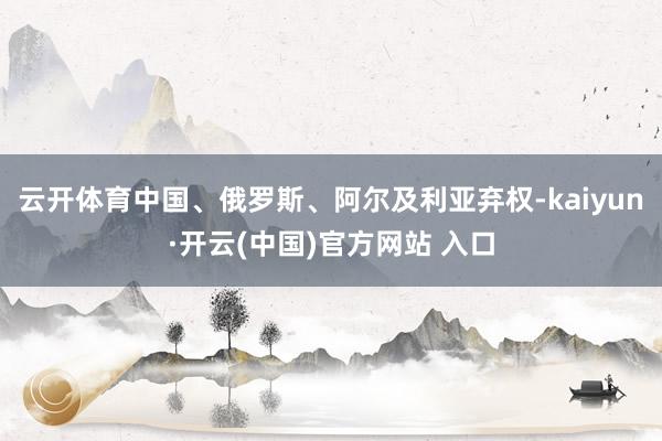 云开体育中国、俄罗斯、阿尔及利亚弃权-kaiyun·开云(中国)官方网站 入口