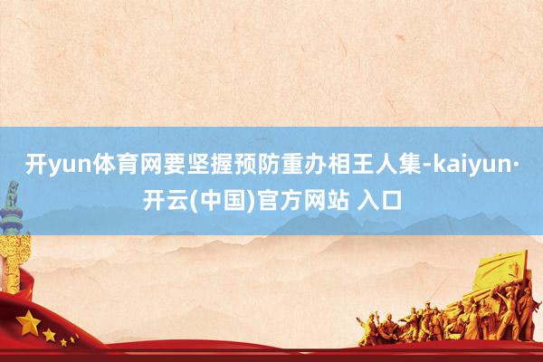 开yun体育网要坚握预防重办相王人集-kaiyun·开云(中国)官方网站 入口