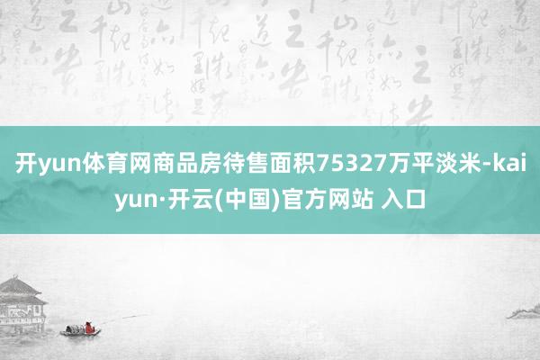 开yun体育网商品房待售面积75327万平淡米-kaiyun·开云(中国)官方网站 入口