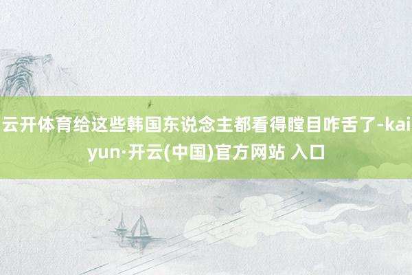 云开体育给这些韩国东说念主都看得瞠目咋舌了-kaiyun·开云(中国)官方网站 入口