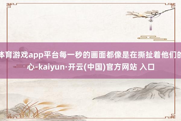 体育游戏app平台每一秒的画面都像是在撕扯着他们的心-kaiyun·开云(中国)官方网站 入口