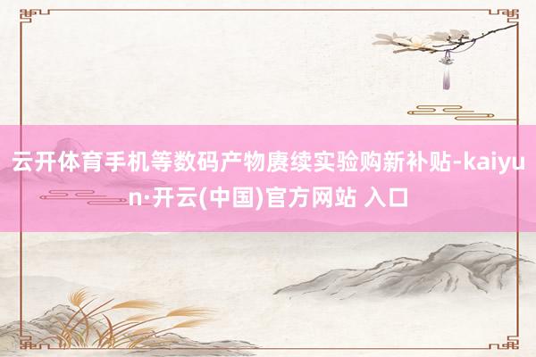 云开体育手机等数码产物赓续实验购新补贴-kaiyun·开云(中国)官方网站 入口