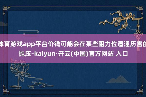 体育游戏app平台价钱可能会在某些阻力位遭逢历害的抛压-kaiyun·开云(中国)官方网站 入口