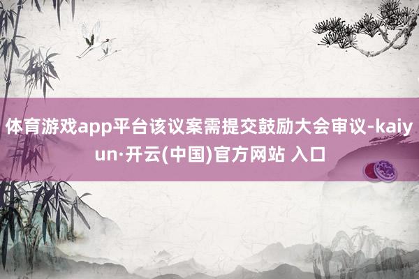体育游戏app平台该议案需提交鼓励大会审议-kaiyun·开云(中国)官方网站 入口