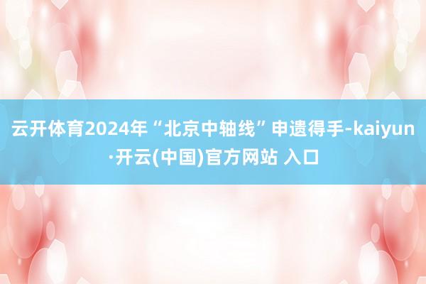 云开体育2024年“北京中轴线”申遗得手-kaiyun·开云(中国)官方网站 入口