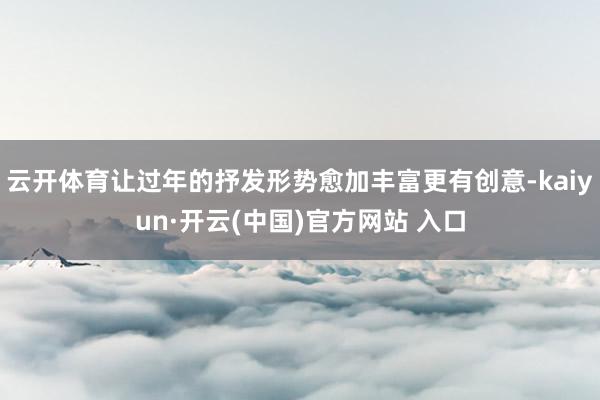 云开体育让过年的抒发形势愈加丰富更有创意-kaiyun·开云(中国)官方网站 入口