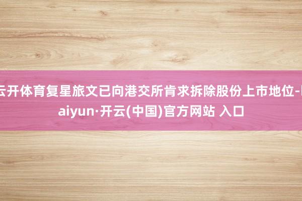 云开体育复星旅文已向港交所肯求拆除股份上市地位-kaiyun·开云(中国)官方网站 入口