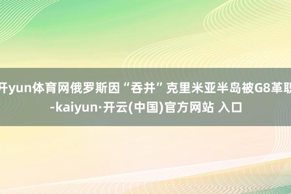 开yun体育网俄罗斯因“吞并”克里米亚半岛被G8革职-kaiyun·开云(中国)官方网站 入口