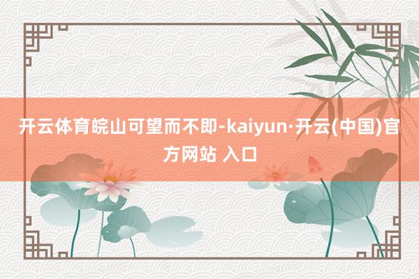 开云体育皖山可望而不即-kaiyun·开云(中国)官方网站 入口