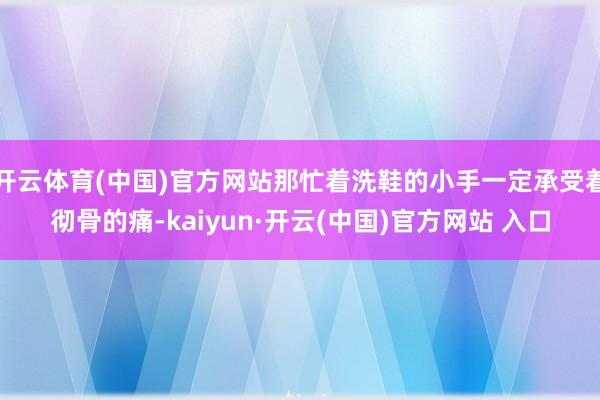 开云体育(中国)官方网站那忙着洗鞋的小手一定承受着彻骨的痛-kaiyun·开云(中国)官方网站 入口