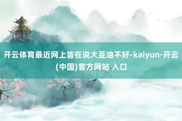 开云体育最近网上皆在说大豆油不好-kaiyun·开云(中国)官方网站 入口