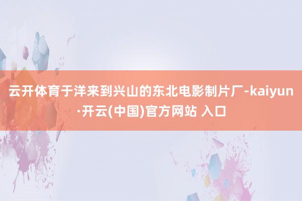 云开体育于洋来到兴山的东北电影制片厂-kaiyun·开云(中国)官方网站 入口