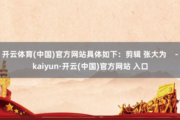 开云体育(中国)官方网站具体如下：剪辑 张大为    -kaiyun·开云(中国)官方网站 入口