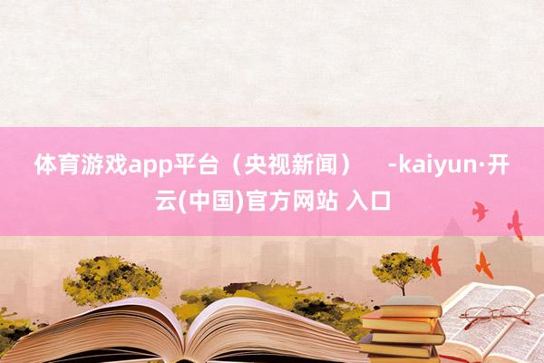 体育游戏app平台（央视新闻）    -kaiyun·开云(中国)官方网站 入口