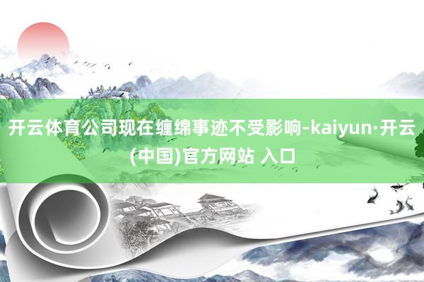 开云体育公司现在缠绵事迹不受影响-kaiyun·开云(中国)官方网站 入口
