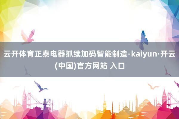 云开体育正泰电器抓续加码智能制造-kaiyun·开云(中国)官方网站 入口