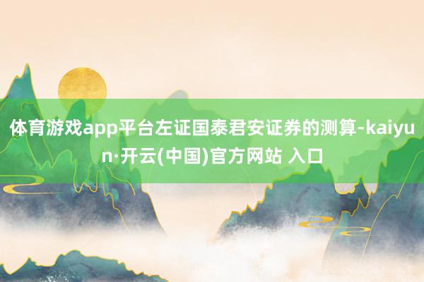 体育游戏app平台左证国泰君安证券的测算-kaiyun·开云(中国)官方网站 入口