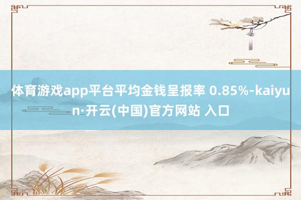体育游戏app平台平均金钱呈报率 0.85%-kaiyun·开云(中国)官方网站 入口
