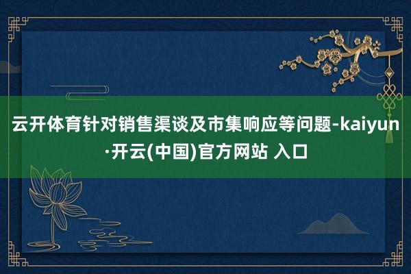 云开体育针对销售渠谈及市集响应等问题-kaiyun·开云(中国)官方网站 入口