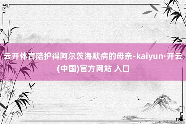云开体育陪护得阿尔茨海默病的母亲-kaiyun·开云(中国)官方网站 入口
