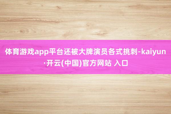 体育游戏app平台还被大牌演员各式挑刺-kaiyun·开云(中国)官方网站 入口