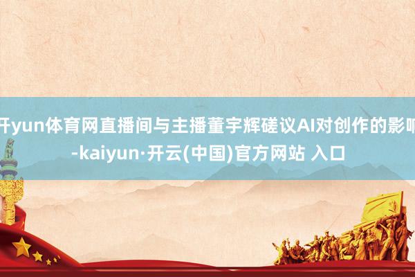 开yun体育网直播间与主播董宇辉磋议AI对创作的影响-kaiyun·开云(中国)官方网站 入口