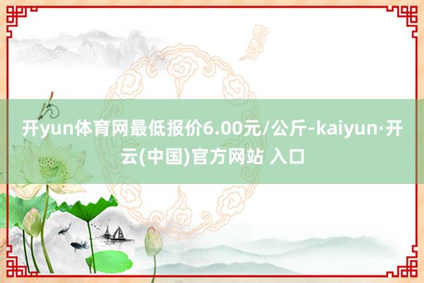 开yun体育网最低报价6.00元/公斤-kaiyun·开云(中国)官方网站 入口