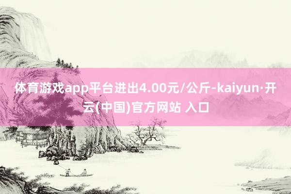 体育游戏app平台进出4.00元/公斤-kaiyun·开云(中国)官方网站 入口