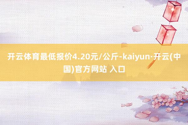 开云体育最低报价4.20元/公斤-kaiyun·开云(中国)官方网站 入口