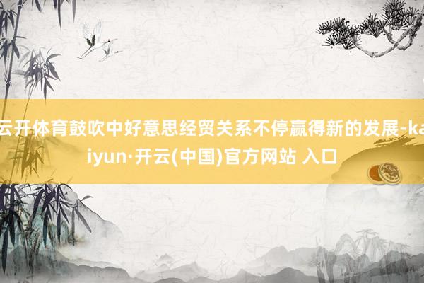 云开体育鼓吹中好意思经贸关系不停赢得新的发展-kaiyun·开云(中国)官方网站 入口