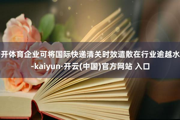 云开体育企业可将国际快递清关时效遣散在行业逾越水平-kaiyun·开云(中国)官方网站 入口